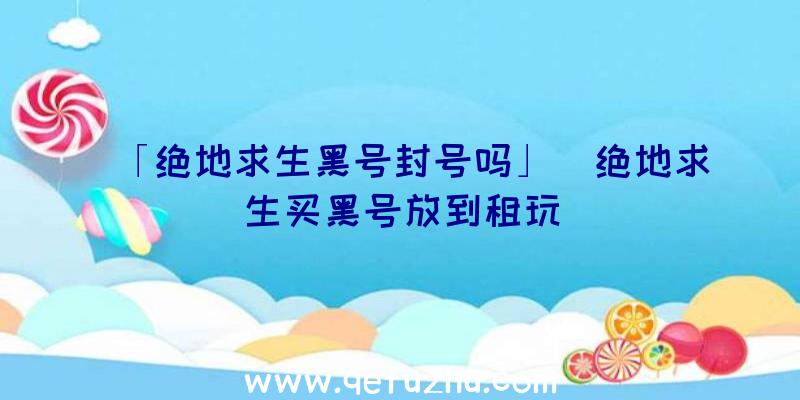 「绝地求生黑号封号吗」|绝地求生买黑号放到租玩